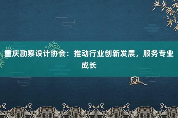 重庆勘察设计协会：推动行业创新发展，服务专业成长