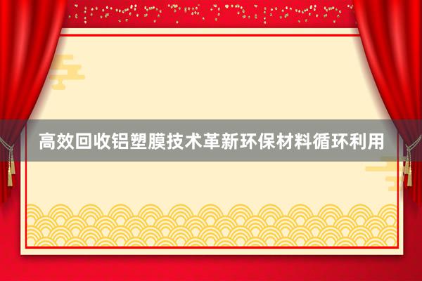 高效回收铝塑膜技术革新环保材料循环利用