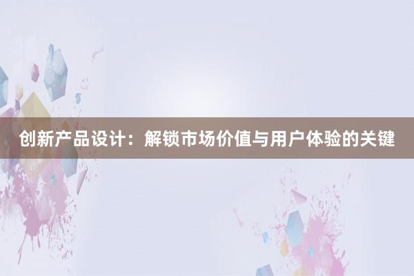 创新产品设计：解锁市场价值与用户体验的关键