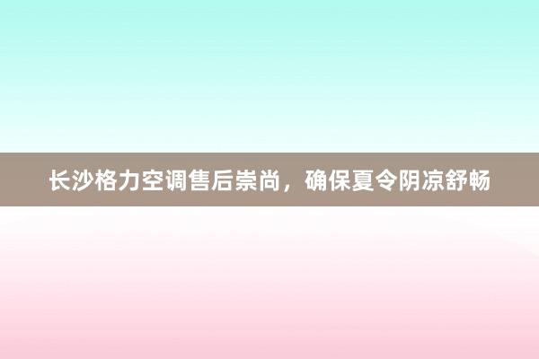 长沙格力空调售后崇尚，确保夏令阴凉舒畅